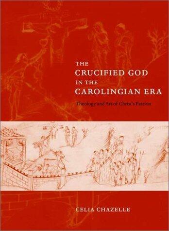 The Crucified God in the Carolingian Era: Theology and Art of Christ's Passion Chazelle, Celia